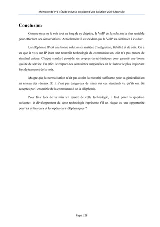 Mémoire de PFE : Étude et Mise en place d'une Solution VOIP Sécurisée
Page | 28
Conclusion
Comme on a pu le voir tout au long de ce chapitre, la VoIP est la solution la plus rentable
pour effectuer des conversations. Actuellement il est évident que la VoIP va continuer à évoluer.
La téléphonie IP est une bonne solution en matière d’intégration, fiabilité et de coût. On a
vu que la voix sur IP étant une nouvelle technologie de communication, elle n’a pas encore de
standard unique. Chaque standard possède ses propres caractéristiques pour garantir une bonne
qualité de service. En effet, le respect des contraintes temporelles est le facteur le plus important
lors de transport de la voix.
Malgré que la normalisation n’ait pas atteint la maturité suffisante pour sa généralisation
au niveau des réseaux IP, il n’est pas dangereux de miser sur ces standards vu qu’ils ont été
acceptés par l’ensemble de la communauté de la téléphonie.
Pour finir lors de la mise en œuvre de cette technologie, il faut poser la question
suivante : le développement de cette technologie représente t’il un risque ou une opportunité
pour les utilisateurs et les opérateurs téléphoniques ?
 