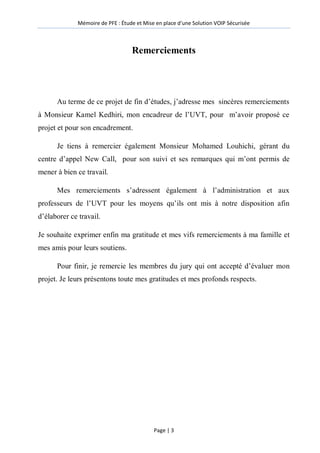 Mémoire de PFE : Étude et Mise en place d'une Solution VOIP Sécurisée
Page | 3
Remerciements
Au terme de ce projet de fin d’études, j’adresse mes sincères remerciements
à Monsieur Kamel Kedhiri, mon encadreur de l’UVT, pour m’avoir proposé ce
projet et pour son encadrement.
Je tiens à remercier également Monsieur Mohamed Louhichi, gérant du
centre d’appel New Call, pour son suivi et ses remarques qui m’ont permis de
mener à bien ce travail.
Mes remerciements s’adressent également à l’administration et aux
professeurs de l’UVT pour les moyens qu’ils ont mis à notre disposition afin
d’élaborer ce travail.
Je souhaite exprimer enfin ma gratitude et mes vifs remerciements à ma famille et
mes amis pour leurs soutiens.
Pour finir, je remercie les membres du jury qui ont accepté d’évaluer mon
projet. Je leurs présentons toute mes gratitudes et mes profonds respects.
 