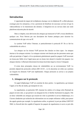 Mémoire de PFE : Étude et Mise en place d'une Solution VOIP Sécurisée
Page | 30
Introduction
L’opportunité de migrer de la téléphonie classique vers la téléphonie IP, a offert plusieurs
avantages pour les entreprises, et les a permirent de bénéficier de nouveaux services tel que la
vidéoconférence et la transmission des données. L’intégration de ces services dans une seule
plateforme nécessite plus de sécurité
Dans ce chapitre, nous dériverons des attaques qui menacent la VoIP, et nous détaillerons
quelques uns. Nous finirons par une description des bonnes pratiques pour sécuriser les
communications de type voix sur IP.
Le système VoIP utilise l’Internet, et particulièrement le protocole IP. De ce fait les
vulnérabilités de celui-ci.
Les attaques sur les réseaux VoIP peuvent être classées en deux types : les attaques
internes et les attaques externes. Les attaques externes sont lancées par des personnes autres que
celle qui participe à l’appel, et ils se produisent généralement quand les paquets VoIP traversent
un réseau peu fiable et/ou l’appel passe par un réseau tiers durant le transfert des paquets. Les
attaques internes s’effectuent directement du réseau local dans lequel se trouve l’attaquant.
Il existe deux principales classes de vulnérabilités sur un environnement VoIP. La
première dépend des protocoles utilisés (SIP, H.323…) et la deuxième est reliée aux systèmes
sur lesquels les éléments VoIP sont implémentés. Chaque protocole ou service a ses propres
vulnérabilités.
1. Attaques sur le protocole
Un appel téléphonique VoIP est constitué de deux parties : la signalisation, qui instaure
l’appel, et les flux de media, qui transporte la voix.
La signalisation, en particulier SIP, transmet les entêtes et la charge utile (Payload) du
paquet en texte clair, ce qui permet à un attaquant de lire et falsifier facilement les paquets. Elle
est donc vulnérable aux attaques qui essaient de voler ou perturber le service téléphonique, et à
l’écoute clandestine qui recherche des informations sur un compte utilisateur valide, pour passer
des appels gratuits par exemple. La signalisation utilise, en général, le port par défaut UDP/TCP
5060. Le firewall doit être capable d’inspecter les paquets de signalisation et ouvre ce port afin
 