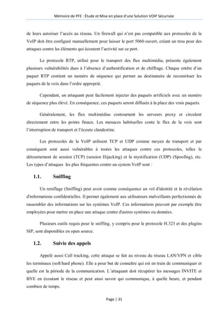 Mémoire de PFE : Étude et Mise en place d'une Solution VOIP Sécurisée
Page | 31
de leurs autoriser l’accès au réseau. Un firewall qui n’est pas compatible aux protocoles de la
VoIP doit être configuré manuellement pour laisser le port 5060 ouvert, créant un trou pour des
attaques contre les éléments qui écoutent l’activité sur ce port.
Le protocole RTP, utilisé pour le transport des flux multimédia, présente également
plusieurs vulnérabilités dues à l’absence d’authentification et de chiffrage. Chaque entête d’un
paquet RTP contient un numéro de séquence qui permet au destinataire de reconstituer les
paquets de la voix dans l’ordre approprié.
Cependant, un attaquant peut facilement injecter des paquets artificiels avec un numéro
de séquence plus élevé. En conséquence, ces paquets seront diffusés à la place des vrais paquets.
Généralement, les flux multimédias contournent les serveurs proxy et circulent
directement entre les points finaux. Les menaces habituelles conte le flux de la voix sont
l’interruption de transport et l’écoute clandestine.
Les protocoles de la VoIP utilisent TCP et UDP comme moyen de transport et par
conséquent sont aussi vulnérables à toutes les attaques contre ces protocoles, telles le
détournement de session (TCP) (session Hijacking) et la mystification (UDP) (Spoofing), etc.
Les types d’attaques les plus fréquentes contre un system VoIP sont :
1.1. Sniffing
Un reniflage (Sniffing) peut avoir comme conséquence un vol d'identité et la révélation
d'informations confidentielles. Il permet également aux utilisateurs malveillants perfectionnés de
rassembler des informations sur les systèmes VoIP. Ces informations peuvent par exemple être
employées pour mettre en place une attaque contre d'autres systèmes ou données.
Plusieurs outils requis pour le sniffing, y compris pour le protocole H.323 et des plugins
SIP, sont disponibles en open source.
1.2. Suivie des appels
Appelé aussi Call tracking, cette attaque se fait au niveau du réseau LAN/VPN et cible
les terminaux (soft/hard phone). Elle a pour but de connaître qui est en train de communiquer et
quelle est la période de la communication. L’attaquant doit récupérer les messages INVITE et
BYE en écoutant le réseau et peut ainsi savoir qui communique, à quelle heure, et pendant
combien de temps.
 