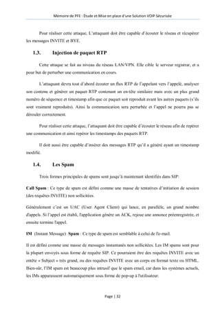 Mémoire de PFE : Étude et Mise en place d'une Solution VOIP Sécurisée
Page | 32
Pour réaliser cette attaque, L’attaquant doit être capable d’écouter le réseau et récupérer
les messages INVITE et BYE.
1.3. Injection de paquet RTP
Cette attaque se fait au niveau du réseau LAN/VPN. Elle cible le serveur registrar, et a
pour but de perturber une communication en cours.
L’attaquant devra tout d’abord écouter un flux RTP de l’appelant vers l’appelé, analyser
son contenu et générer un paquet RTP contenant un en-tête similaire mais avec un plus grand
numéro de séquence et timestamp afin que ce paquet soit reproduit avant les autres paquets (s’ils
sont vraiment reproduits). Ainsi la communication sera perturbée et l’appel ne pourra pas se
dérouler correctement.
Pour réaliser cette attaque, l’attaquant doit être capable d’écouter le réseau afin de repérer
une communication et ainsi repérer les timestamps des paquets RTP.
Il doit aussi être capable d’insérer des messages RTP qu’il a généré ayant un timestamp
modifié.
1.4. Les Spam
Trois formes principales de spams sont jusqu’à maintenant identifiés dans SIP:
Call Spam : Ce type de spam est défini comme une masse de tentatives d’initiation de session
(des requêtes INVITE) non sollicitées.
Généralement c’est un UAC (User Agent Client) qui lance, en parallèle, un grand nombre
d'appels. Si l’appel est établi, l'application génère un ACK, rejoue une annonce préenregistrée, et
ensuite termine l'appel.
IM (Instant Message) Spam : Ce type de spam est semblable à celui de l'e-mail.
Il est défini comme une masse de messages instantanés non sollicitées. Les IM spams sont pour
la plupart envoyés sous forme de requête SIP. Ce pourraient être des requêtes INVITE avec un
entête « Subject » très grand, ou des requêtes INVITE avec un corps en format texte ou HTML.
Bien-sûr, l’IM spam est beaucoup plus intrusif que le spam email, car dans les systèmes actuels,
les IMs apparaissent automatiquement sous forme de pop-up à l'utilisateur.
 