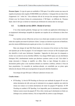 Mémoire de PFE : Étude et Mise en place d'une Solution VOIP Sécurisée
Page | 33
Presence Spam : Ce type de spam est semblable à l’IM spam. Il est défini comme une masse de
requêtes de présence (des requêtes SUBSCRIBE) non sollicitées. L’attaquant fait ceci dans le but
d’appartenir à la " white list " d'un utilisateur afin de lui envoyer des messages instantanés ou
d’initier avec lui d’autres formes de communications. L’IM Spam est différent du Presence
Spam dans le fait que ce dernier ne transmet pas réellement de contenu dans les messages.
1.5. Le déni de service (DOS : Denial of service)
C’est, d'une manière générale, l'attaque qui vise à rendre une application informatique ou
un équipement informatique incapable de répondre aux requêtes de ses utilisateurs et donc hors
d’usage.
Une machine serveur offrant des services à ses clients (par exemple un serveur web) doit
traiter des requêtes provenant de plusieurs clients. Lorsque ces derniers ne peuvent en bénéficier,
pour des raisons délibérément provoquées par un tiers, il y a déni de service.
Dans une attaque de type DoS flood attack, les ressources d’un serveur ou d’un réseau
sont épuisées par un flot de paquets. Un seul attaquant visant à envoyer un flot de paquets peut
être identifié et isolé assez facilement. Cependant l'approche de choix pour les attaquants a
évolué vers un déni de service distribué (DDoS). Une attaque DDoS repose sur une distribution
d'attaques DoS, simultanément menées par plusieurs systèmes contre un seul. Cela réduit le
temps nécessaire à l'attaque et amplifie ses effets. Dans ce type d'attaque les pirates se
dissimulent parfois grâce à des machines-rebonds (ou machines zombies), utilisées à l'insu de
leurs propriétaires. Un ensemble de machines-rebonds, est contrôlable par un pirate après
infection de chacune d'elles par un programme de type porte dérobée (backdoor).
Une attaque de type DoS peut s’effectuer à plusieurs niveaux soit :
Couche réseau :
 IP Flooding : Le but de l'IP Flooding est d'envoyer une multitude de paquets IP vers une
même destination de telle sorte que le traitement de ces paquets empêche une entité du
réseau (un routeur ou la station destinatrice) de traiter les paquets IP légitimes. Si l'IP
Flooding est combiné à l'IP Spoofing, il est impossible, pour le destinataire, de connaître
l'adresse source exacte des paquets IP. De ce fait, à moins que le destinataire ne limite ses
échanges avec certaines stations, il lui est impossible de contrer ce type d'attaques.
 