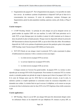 Mémoire de PFE : Étude et Mise en place d'une Solution VOIP Sécurisée
Page | 34
 Fragmentation des paquets IP : Par la fragmentation des paquets, il est possible de rendre
hors service de nombreux systèmes d'exploitation et dispositif VoIP par le biais de la
consommation des ressources. Il existe de nombreuses variantes d’attaques par
fragmentation, parmi les plus populaires teardrop, opentear, nestea, jolt, boink, et Ping of
death.
Couche transport :
 L’UDP Flooding Attacks : Le principe de cette attaque est qu’un attaquant envoie un
grand nombre de requêtes UDP vers une machine. Le trafic UDP étant prioritaire sur le
trafic TCP, ce type d'attaque peut vite troubler et saturer le trafic transitant sur le réseau et
donc de perturbe le plus la bande passante. Presque touts les dispositifs utilisant le protocole
SIP fonctionnent au dessus du protocole UDP, ce qui en fait d’elles des cibles. De nombreux
dispositifs de VoIP et de systèmes d'exploitation peuvent être paralysés grâce à des paquets
UDP Flooding visant l’écoute du port SIP (5060) ou d’autres ports.
 TCP SYN floods est une attaque visant le protocole TCP et plus exactement la phase
d’établissement de connexion. Celle ci consiste en trois sous étapes :
1. Le client envoie un paquet SYN au serveur.
2. Le serveur répond avec un paquet SYN-ACK.
3. Le client envoie un paquet ACK au serveur.
L’attaque consiste en l’envoie d’un grand nombre de paquets SYN. La victime va alors
répondre par un message SYN-ACK d’acquittement. Pour terminer la connexion TCP, la victime
ensuite va attendre pendant une période de temps la réponse par le biais d’un paquet ACK. C'est
là le cœur de l'attaque parce que les ACK final ne sont jamais envoyés, et par la suite, la
mémoire système se remplit rapidement et consomme toutes les ressources disponibles à ces
demandes non valides. Le résultat final est que le serveur, le téléphone, ou le routeur ne sera pas
en mesure de faire la distinction entre les faux SYN et les SYN légitimes d'une réelle connexion
VoIP.
Couche applications :
 SIP Flooding : Dans le cas de SIP, une attaque DoS peut être directement dirigée contre
les utilisateurs finaux ou les dispositifs tels que téléphones IP, routeurs et proxy SIP, ou
 
