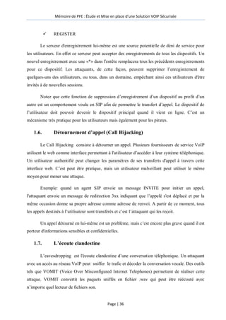 Mémoire de PFE : Étude et Mise en place d'une Solution VOIP Sécurisée
Page | 36
 REGISTER
Le serveur d'enregistrement lui-même est une source potentielle de déni de service pour
les utilisateurs. En effet ce serveur peut accepter des enregistrements de tous les dispositifs. Un
nouvel enregistrement avec une «*» dans l'entête remplacera tous les précédents enregistrements
pour ce dispositif. Les attaquants, de cette façon, peuvent supprimer l’enregistrement de
quelques-uns des utilisateurs, ou tous, dans un domaine, empêchant ainsi ces utilisateurs d'être
invités à de nouvelles sessions.
Notez que cette fonction de suppression d’enregistrement d’un dispositif au profit d’un
autre est un comportement voulu en SIP afin de permettre le transfert d’appel. Le dispositif de
l’utilisateur doit pouvoir devenir le dispositif principal quand il vient en ligne. C’est un
mécanisme très pratique pour les utilisateurs mais également pour les pirates.
1.6. Détournement d’appel (Call Hijacking)
Le Call Hijacking consiste à détourner un appel. Plusieurs fournisseurs de service VoIP
utilisent le web comme interface permettant à l'utilisateur d’accéder à leur système téléphonique.
Un utilisateur authentifié peut changer les paramètres de ses transferts d'appel à travers cette
interface web. C’est peut être pratique, mais un utilisateur malveillant peut utiliser le même
moyen pour mener une attaque.
Exemple: quand un agent SIP envoie un message INVITE pour initier un appel,
l'attaquant envoie un message de redirection 3xx indiquant que l’appelé s'est déplacé et par la
même occasion donne sa propre adresse comme adresse de renvoi. A partir de ce moment, tous
les appels destinés à l’utilisateur sont transférés et c’est l’attaquant qui les reçoit.
Un appel détourné en lui-même est un problème, mais c’est encore plus grave quand il est
porteur d'informations sensibles et confidentielles.
1.7. L’écoute clandestine
L’eavesdropping est l'écoute clandestine d’une conversation téléphonique. Un attaquant
avec un accès au réseau VoIP peut sniffer le trafic et décoder la conversation vocale. Des outils
tels que VOMIT (Voice Over Misconfigured Internet Telephones) permettent de réaliser cette
attaque. VOMIT convertit les paquets sniffés en fichier .wav qui peut être réécouté avec
n’importe quel lecteur de fichiers son.
 