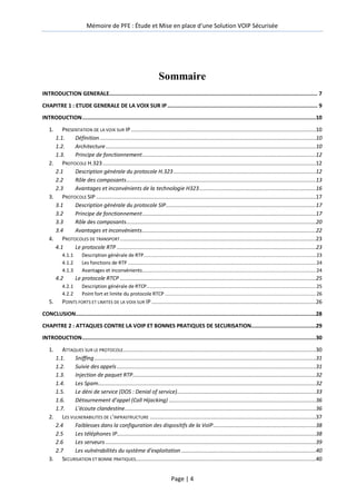 Mémoire de PFE : Étude et Mise en place d'une Solution VOIP Sécurisée
Page | 4
Sommaire
INTRODUCTION GENERALE.................................................................................................................................... 7
CHAPITRE 1 : ETUDE GENERALE DE LA VOIX SUR IP............................................................................................... 9
INTRODUCTION....................................................................................................................................................10
1. PRESENTATION DE LA VOIX SUR IP.....................................................................................................................10
1.1. Définition.........................................................................................................................................10
1.2. Architecture.....................................................................................................................................10
1.3. Principe de fonctionnement..............................................................................................................12
2. PROTOCOLE H.323.......................................................................................................................................12
2.1 Description générale du protocole H.323 ..........................................................................................12
2.2 Rôle des composants........................................................................................................................13
2.3 Avantages et inconvénients de la technologie H323..........................................................................16
3. PROTOCOLE SIP ...........................................................................................................................................17
3.1 Description générale du protocole SIP...............................................................................................17
3.2 Principe de fonctionnement..............................................................................................................17
3.3 Rôle des composants........................................................................................................................20
3.4 Avantages et inconvénients..............................................................................................................22
4. PROTOCOLES DE TRANSPORT............................................................................................................................23
4.1 Le protocole RTP ..............................................................................................................................23
4.1.1 Description générale de RTP........................................................................................................................23
4.1.2 Les fonctions de RTP ...................................................................................................................................24
4.1.3 Avantages et inconvénients.........................................................................................................................24
4.2 Le protocole RTCP ............................................................................................................................25
4.2.1 Description générale de RTCP......................................................................................................................25
4.2.2 Point fort et limite du protocole RTCP .........................................................................................................26
5. POINTS FORTS ET LIMITES DE LA VOIX SUR IP ........................................................................................................26
CONCLUSION........................................................................................................................................................28
CHAPITRE 2 : ATTAQUES CONTRE LA VOIP ET BONNES PRATIQUES DE SECURISATION.........................................29
INTRODUCTION....................................................................................................................................................30
1. ATTAQUES SUR LE PROTOCOLE..........................................................................................................................30
1.1. Sniffing ............................................................................................................................................31
1.2. Suivie des appels..............................................................................................................................31
1.3. Injection de paquet RTP....................................................................................................................32
1.4. Les Spam..........................................................................................................................................32
1.5. Le déni de service (DOS : Denial of service)........................................................................................33
1.6. Détournement d’appel (Call Hijacking) .............................................................................................36
1.7. L’écoute clandestine.........................................................................................................................36
2. LES VULNERABILITES DE L’INFRASTRUCTURE .........................................................................................................37
2.4 Faiblesses dans la configuration des dispositifs de la VoIP.................................................................38
2.5 Les téléphones IP..............................................................................................................................38
2.6 Les serveurs .....................................................................................................................................39
2.7 Les vulnérabilités du système d’exploitation .....................................................................................40
3. SECURISATION ET BONNE PRATIQUES..................................................................................................................40
 