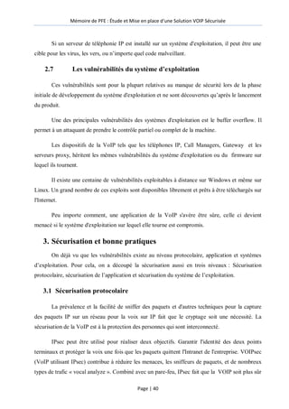 Mémoire de PFE : Étude et Mise en place d'une Solution VOIP Sécurisée
Page | 40
Si un serveur de téléphonie IP est installé sur un système d'exploitation, il peut être une
cible pour les virus, les vers, ou n’importe quel code malveillant.
2.7 Les vulnérabilités du système d’exploitation
Ces vulnérabilités sont pour la plupart relatives au manque de sécurité lors de la phase
initiale de développement du système d'exploitation et ne sont découvertes qu’après le lancement
du produit.
Une des principales vulnérabilités des systèmes d'exploitation est le buffer overflow. Il
permet à un attaquant de prendre le contrôle partiel ou complet de la machine.
Les dispositifs de la VoIP tels que les téléphones IP, Call Managers, Gateway et les
serveurs proxy, héritent les mêmes vulnérabilités du système d'exploitation ou du firmware sur
lequel ils tournent.
Il existe une centaine de vulnérabilités exploitables à distance sur Windows et même sur
Linux. Un grand nombre de ces exploits sont disponibles librement et prêts à être téléchargés sur
l'Internet.
Peu importe comment, une application de la VoIP s'avère être sûre, celle ci devient
menacé si le système d'exploitation sur lequel elle tourne est compromis.
3. Sécurisation et bonne pratiques
On déjà vu que les vulnérabilités existe au niveau protocolaire, application et systèmes
d’exploitation. Pour cela, on a découpé la sécurisation aussi en trois niveaux : Sécurisation
protocolaire, sécurisation de l’application et sécurisation du système de l’exploitation.
3.1 Sécurisation protocolaire
La prévalence et la facilité de sniffer des paquets et d'autres techniques pour la capture
des paquets IP sur un réseau pour la voix sur IP fait que le cryptage soit une nécessité. La
sécurisation de la VoIP est à la protection des personnes qui sont interconnecté.
IPsec peut être utilisé pour réaliser deux objectifs. Garantir l'identité des deux points
terminaux et protéger la voix une fois que les paquets quittent l'Intranet de l'entreprise. VOIPsec
(VoIP utilisant IPsec) contribue à réduire les menaces, les sniffeurs de paquets, et de nombreux
types de trafic « vocal analyze ». Combiné avec un pare-feu, IPsec fait que la VOIP soit plus sûr
 