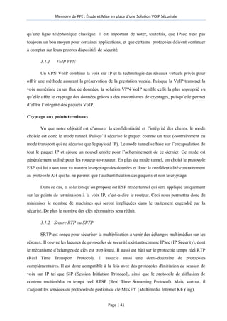 Mémoire de PFE : Étude et Mise en place d'une Solution VOIP Sécurisée
Page | 41
qu’une ligne téléphonique classique. Il est important de noter, toutefois, que IPsec n'est pas
toujours un bon moyen pour certaines applications, et que certains protocoles doivent continuer
à compter sur leurs propres dispositifs de sécurité.
3.1.1 VoIP VPN
Un VPN VoIP combine la voix sur IP et la technologie des réseaux virtuels privés pour
offrir une méthode assurant la préservation de la prestation vocale. Puisque la VoIP transmet la
voix numérisée en un flux de données, la solution VPN VoIP semble celle la plus approprié vu
qu’elle offre le cryptage des données grâces a des mécanismes de cryptages, puisqu’elle permet
d’offrir l’intégrité des paquets VoIP.
Cryptage aux points terminaux
Vu que notre objectif est d’assurer la confidentialité et l’intégrité des clients, le mode
choisie est donc le mode tunnel. Puisqu’il sécurise le paquet comme un tout (contrairement en
mode transport qui ne sécurise que le payload IP). Le mode tunnel se base sur l’encapsulation de
tout le paquet IP et ajoute un nouvel entête pour l’acheminement de ce dernier. Ce mode est
généralement utilisé pour les routeur-to-routeur. En plus du mode tunnel, on choisi le protocole
ESP qui lui a son tour va assurer le cryptage des données et donc la confidentialité contrairement
au protocole AH qui lui ne permet que l’authentification des paquets et non le cryptage.
Dans ce cas, la solution qu’on propose est ESP mode tunnel qui sera appliqué uniquement
sur les points de terminaison à la voix IP, c’est-a-dire le routeur. Ceci nous permettra donc de
minimiser le nombre de machines qui seront impliquées dans le traitement engendré par la
sécurité. De plus le nombre des clés nécessaires sera réduit.
3.1.2 Secure RTP ou SRTP
SRTP est conçu pour sécuriser la multiplication à venir des échanges multimédias sur les
réseaux. Il couvre les lacunes de protocoles de sécurité existants comme IPsec (IP Security), dont
le mécanisme d'échanges de clés est trop lourd. Il aussi est bâti sur le protocole temps réel RTP
(Real Time Transport Protocol). Il associe aussi une demi-douzaine de protocoles
complémentaires. Il est donc compatible à la fois avec des protocoles d'initiation de session de
voix sur IP tel que SIP (Session Initiation Protocol), ainsi que le protocole de diffusion de
contenu multimédia en temps réel RTSP (Real Time Streaming Protocol). Mais, surtout, il
s'adjoint les services du protocole de gestion de clé MIKEY (Multimedia Internet KEYing).
 