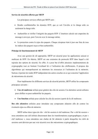 Mémoire de PFE : Étude et Mise en place d'une Solution VOIP Sécurisée
Page | 42
Service de sécurités offertes par SRTP
Les principaux services offerts par SRTP sont :
 Rendre confidentielles les données RTP, que ce soit l’en-tête et la charge utile ou
seulement la charge utile.
 Authentifier et vérifier l’intégrité des paquets RTP. L’émetteur calcule une empreinte du
message à envoyer, puis l’envoie avec le message même.
 La protection contre le rejeu des paquets. Chaque récepteur tient à jour une liste de tous
les indices des paquets reçus et bien authentifiés.
Principe de fonctionnement de SRTP
Avec une gestion de clé appropriée, SRTP est sécurisé pour les applications unicast et
multicast de RTP. En théorie, SRTP est une extension du protocole RTP dans lequel a été
rajoutée des options de sécurité. En effet, il a pour but d’offrir plusieurs implémentations de
cryptographie tout en limitant l’overhead lié à l’utilisation des chiffrements. Il propose des
algorithmes qui monopoliseront au minimum les ressources et l’utilisation de la mémoire.
Surtout, il permet de rendre RTP indépendant des autres couches en ce qui concerne l’application
de mécanismes de sécurité.
Pour implémenter les différents services de sécurité précités, SRTP utilise les composants
principaux suivants :
 Une clé maîtresse utilisée pour générer des clés de session; Ces dernières seront utilisées
pour chiffrer ou pour authentifier les paquets.
 Une fonction utilisée pour calculer les clés de session à partir de la clé maîtresse.
Des clés aléatoires utilisées pour introduire une composante aléatoire afin de contrer les
éventuels rejeu ou effets de mémoire.
SRTP utilise deux types de clés : clef de session et clef maîtresse. Par « clef de session »
nous entendons une clef utilisée directement dans les transformations cryptographiques; et par «
clef maîtresse », nous entendons une chaîne de bit aléatoire à partir desquelles les clefs de
sessions sont dérivées par une voie sécurisé avec des mécanismes cryptographiques.
 