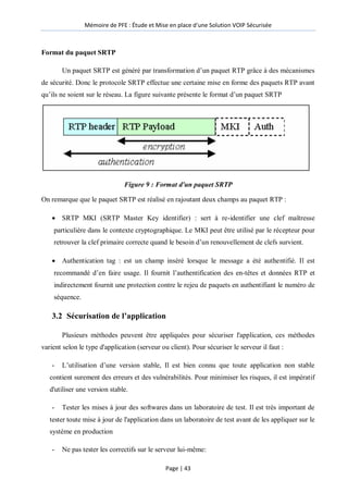 Mémoire de PFE : Étude et Mise en place d'une Solution VOIP Sécurisée
Page | 43
Format du paquet SRTP
Un paquet SRTP est généré par transformation d’un paquet RTP grâce à des mécanismes
de sécurité. Donc le protocole SRTP effectue une certaine mise en forme des paquets RTP avant
qu’ils ne soient sur le réseau. La figure suivante présente le format d’un paquet SRTP
Figure 9 : Format d'un paquet SRTP
On remarque que le paquet SRTP est réalisé en rajoutant deux champs au paquet RTP :
 SRTP MKI (SRTP Master Key identifier) : sert à re-identifier une clef maîtresse
particulière dans le contexte cryptographique. Le MKI peut être utilisé par le récepteur pour
retrouver la clef primaire correcte quand le besoin d’un renouvellement de clefs survient.
 Authentication tag : est un champ inséré lorsque le message a été authentifié. Il est
recommandé d’en faire usage. Il fournit l’authentification des en-têtes et données RTP et
indirectement fournit une protection contre le rejeu de paquets en authentifiant le numéro de
séquence.
3.2 Sécurisation de l’application
Plusieurs méthodes peuvent être appliquées pour sécuriser l'application, ces méthodes
varient selon le type d'application (serveur ou client). Pour sécuriser le serveur il faut :
- L’utilisation d’une version stable, Il est bien connu que toute application non stable
contient surement des erreurs et des vulnérabilités. Pour minimiser les risques, il est impératif
d'utiliser une version stable.
- Tester les mises à jour des softwares dans un laboratoire de test. Il est très important de
tester toute mise à jour de l'application dans un laboratoire de test avant de les appliquer sur le
système en production
- Ne pas tester les correctifs sur le serveur lui-même:
 
