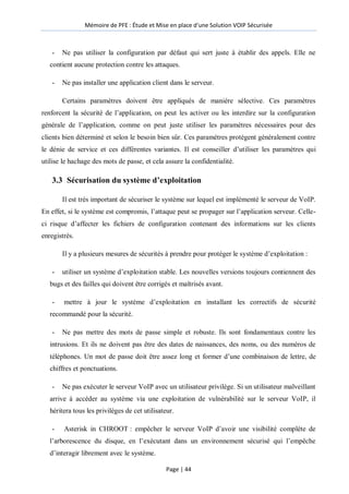 Mémoire de PFE : Étude et Mise en place d'une Solution VOIP Sécurisée
Page | 44
- Ne pas utiliser la configuration par défaut qui sert juste à établir des appels. Elle ne
contient aucune protection contre les attaques.
- Ne pas installer une application client dans le serveur.
Certains paramètres doivent être appliqués de manière sélective. Ces paramètres
renforcent la sécurité de l’application, on peut les activer ou les interdire sur la configuration
générale de l’application, comme on peut juste utiliser les paramètres nécessaires pour des
clients bien déterminé et selon le besoin bien sûr. Ces paramètres protègent généralement contre
le dénie de service et ces différentes variantes. Il est conseiller d’utiliser les paramètres qui
utilise le hachage des mots de passe, et cela assure la confidentialité.
3.3 Sécurisation du système d’exploitation
Il est très important de sécuriser le système sur lequel est implémenté le serveur de VoIP.
En effet, si le système est compromis, l’attaque peut se propager sur l’application serveur. Celle-
ci risque d’affecter les fichiers de configuration contenant des informations sur les clients
enregistrés.
Il y a plusieurs mesures de sécurités à prendre pour protéger le système d’exploitation :
- utiliser un système d’exploitation stable. Les nouvelles versions toujours contiennent des
bugs et des failles qui doivent être corrigés et maîtrisés avant.
- mettre à jour le système d’exploitation en installant les correctifs de sécurité
recommandé pour la sécurité.
- Ne pas mettre des mots de passe simple et robuste. Ils sont fondamentaux contre les
intrusions. Et ils ne doivent pas être des dates de naissances, des noms, ou des numéros de
téléphones. Un mot de passe doit être assez long et former d’une combinaison de lettre, de
chiffres et ponctuations.
- Ne pas exécuter le serveur VoIP avec un utilisateur privilège. Si un utilisateur malveillant
arrive à accéder au système via une exploitation de vulnérabilité sur le serveur VoIP, il
héritera tous les privilèges de cet utilisateur.
- Asterisk in CHROOT : empêcher le serveur VoIP d’avoir une visibilité complète de
l’arborescence du disque, en l’exécutant dans un environnement sécurisé qui l’empêche
d’interagir librement avec le système.
 