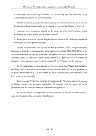 Mémoire de PFE : Étude et Mise en place d'une Solution VOIP Sécurisée
Page | 45
- Sauvegarde des fichiers log à distance : les fichiers log sont très importants, il est
conseillé de les enregistrer sur un serveur distant.
- Installer seulement les composants nécessaires : pour limiter les menaces sur le système
d’exploitation. Il vaut mieux installer sur la machine le système d’exploitation et le serveur.
- Supprimer tous programmes, logiciels ou des choses qui n’ont pas d’importance et qui
peuvent être une cible d’attaque pour accéder au système.
- Renforcer la sécurité du système d’exploitation en installant des patches qui permettent
de renforcer la sécurité générale du noyau.
On peut aussi utiliser les pare feu ou/et les ACL pour limiter l’accès à des personnes bien
déterminé et fermer les ports inutiles et ne laisser que les ports utilisés (5060, 5061, 4569,…). Le
pare feu (firewall) est un software ou hardware qui a pour fonction de sécuriser un réseau ou un
ordinateur contre les intrusions venant d’autres machines. Le pare feu utilise le système de
filtrage de paquet après analyse de l’entête des paquets IP qui s’échange entre les machines.
Le firewall peut être implémenté avec un ACL qui est une liste d'Access Control Entry
(ACE) ou entrée de contrôle d'accès donnant ou supprimant des droits d'accès à une personne ou
un groupe. On aura besoin d’ACL pour donner des droits à des personnes bien déterminés selon
leurs besoins et leurs autorités.
Pour un serveur VoIP, il est important d’implémenter les ACL pour sécuriser le serveur
en limitant l’accès à des personnes indésirables. Par exemple, seuls les agents enregistrés
peuvent envoyer des requêtes au serveur. Il existe trois catégories d’ACL :
La liste de contrôle d’accès peut être installée en réseau sur les pare feu ou les routeurs,
mais aussi ils existent dans les systèmes d’exploitation.
 