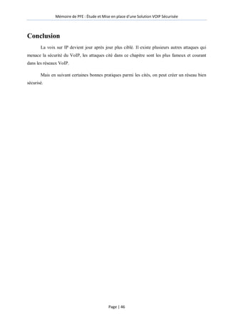 Mémoire de PFE : Étude et Mise en place d'une Solution VOIP Sécurisée
Page | 46
Conclusion
La voix sur IP devient jour après jour plus ciblé. Il existe plusieurs autres attaques qui
menace la sécurité du VoIP, les attaques cité dans ce chapitre sont les plus fameux et courant
dans les réseaux VoIP.
Mais en suivant certaines bonnes pratiques parmi les cités, on peut créer un réseau bien
sécurisé.
 