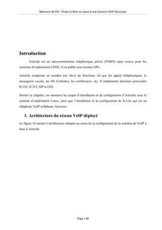Mémoire de PFE : Étude et Mise en place d'une Solution VOIP Sécurisée
Page | 48
Introduction
Asterisk est un autocommutateur téléphonique privée (PABX) open source pour les
systèmes d’exploitation UNIX, il est publié sous licence GPL.
Asterisk comprend un nombre très élevé de fonctions, tel que les appels téléphoniques, la
messagerie vocale, les fils d’attentes, les conférences, etc. Il implémente plusieurs protocoles
H.320, H.323, SIP et IAX.
Durant ce chapitre, on montrera les étapes d’installation et de configuration d’Asterisk sous le
système d’exploitation Linux, ainsi que l’installation et la configuration de X-Lite qui est un
téléphone VoIP softphone, freeware.
1. Architecture du réseau VoIP déployé
La figure 10 montre l’architecture adoptée au cours de la configuration de la solution de VoIP à
base d’Asterisk
 