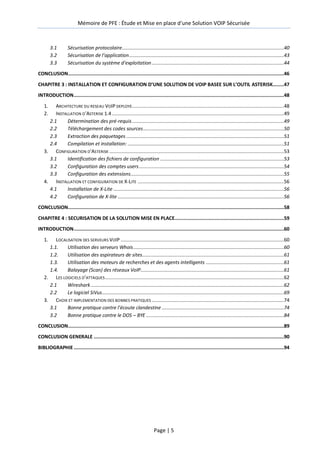 Mémoire de PFE : Étude et Mise en place d'une Solution VOIP Sécurisée
Page | 5
3.1 Sécurisation protocolaire..................................................................................................................40
3.2 Sécurisation de l’application.............................................................................................................43
3.3 Sécurisation du système d’exploitation.............................................................................................44
CONCLUSION........................................................................................................................................................46
CHAPITRE 3 : INSTALLATION ET CONFIGURATION D’UNE SOLUTION DE VOIP BASEE SUR L’OUTIL ASTERISK........47
INTRODUCTION....................................................................................................................................................48
1. ARCHITECTURE DU RESEAU VOIP DEPLOYE...........................................................................................................48
2. INSTALLATION D’ASTERISK 1.4 .........................................................................................................................49
2.1 Détermination des pré-requis...........................................................................................................49
2.2 Téléchargement des codes sources...................................................................................................50
2.3 Extraction des paquetages ...............................................................................................................51
2.4 Compilation et installation: ..............................................................................................................51
3. CONFIGURATION D’ASTERISK ...........................................................................................................................53
3.1 Identification des fichiers de configuration .......................................................................................53
3.2 Configuration des comptes users......................................................................................................54
3.3 Configuration des extensions............................................................................................................55
4. INSTALLATION ET CONFIGURATION DE X-LITE .......................................................................................................56
4.1 Installation de X-Lite ........................................................................................................................56
4.2 Configuration de X-lite .....................................................................................................................56
CONCLUSION........................................................................................................................................................58
CHAPITRE 4 : SECURISATION DE LA SOLUTION MISE EN PLACE.............................................................................59
INTRODUCTION....................................................................................................................................................60
1. LOCALISATION DES SERVEURS VOIP ...................................................................................................................60
1.1. Utilisation des serveurs Whois..........................................................................................................60
1.2. Utilisation des aspirateurs de sites....................................................................................................61
1.3. Utilisation des moteurs de recherches et des agents intelligents .......................................................61
1.4. Balayage (Scan) des réseaux VoIP.....................................................................................................61
2. LES LOGICIELS D’ATTAQUES..............................................................................................................................62
2.1 Wireshark........................................................................................................................................62
2.2 Le logiciel SiVus................................................................................................................................69
3. CHOIX ET IMPLEMENTATION DES BONNES PRATIQUES .............................................................................................74
3.1 Bonne pratique contre l’écoute clandestine ......................................................................................74
3.2 Bonne pratique contre le DOS – BYE .................................................................................................84
CONCLUSION........................................................................................................................................................89
CONCLUSION GENERALE ......................................................................................................................................90
BIBLIOGRAPHIE ....................................................................................................................................................94
 