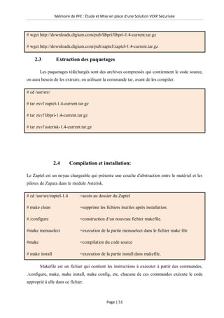 Mémoire de PFE : Étude et Mise en place d'une Solution VOIP Sécurisée
Page | 51
# wget http://downloads.digium.com/pub/libpri/libpri-1.4-current.tar.gz
# wget http://downloads.digium.com/pub/zaptel/zaptel-1.4-current.tar.gz
2.3 Extraction des paquetages
Les paquetages téléchargés sont des archives compressés qui contiennent le code source,
on aura besoin de les extraire, en utilisant la commande tar, avant de les compiler.
# cd /usr/src/
# tar zxvf zaptel-1.4-current.tar.gz
# tar zxvf libpri-1.4-current.tar.gz
# tar zxvf asterisk-1.4-current.tar.gz
2.4 Compilation et installation:
Le Zaptel est un noyau chargeable qui présente une couche d'abstraction entre le matériel et les
pilotes de Zapata dans le module Asterisk.
# cd /usr/src/zaptel-1.4 =accès au dossier du Zaptel
# make clean =supprime les fichiers inutiles après installation.
#./configure =construction d’un nouveau fichier makefile.
#make menuselect =execution de la partie menuselect dans le fichier make file
#make =compilation du code source
# make install =execution de la partie install dans makefile.
Makefile est un fichier qui contient les instructions à exécuter à partir des commandes,
./configure, make, make install, make config, etc. chacune de ces commandes exécute le code
approprié à elle dans ce fichier.
 