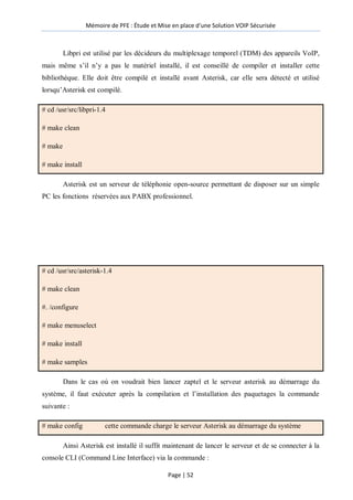 Mémoire de PFE : Étude et Mise en place d'une Solution VOIP Sécurisée
Page | 52
Libpri est utilisé par les décideurs du multiplexage temporel (TDM) des appareils VoIP,
mais même s’il n’y a pas le matériel installé, il est conseillé de compiler et installer cette
bibliothèque. Elle doit être compilé et installé avant Asterisk, car elle sera détecté et utilisé
lorsqu’Asterisk est compilé.
# cd /usr/src/libpri-1.4
# make clean
# make
# make install
Asterisk est un serveur de téléphonie open-source permettant de disposer sur un simple
PC les fonctions réservées aux PABX professionnel.
# cd /usr/src/asterisk-1.4
# make clean
#. /configure
# make menuselect
# make install
# make samples
Dans le cas où on voudrait bien lancer zaptel et le serveur asterisk au démarrage du
système, il faut exécuter après la compilation et l’installation des paquetages la commande
suivante :
# make config cette commande charge le serveur Asterisk au démarrage du système
Ainsi Asterisk est installé il suffit maintenant de lancer le serveur et de se connecter à la
console CLI (Command Line Interface) via la commande :
 