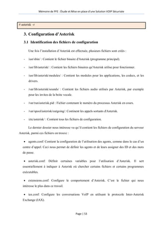 Mémoire de PFE : Étude et Mise en place d'une Solution VOIP Sécurisée
Page | 53
# asterisk –r
3. Configuration d’Asterisk
3.1 Identification des fichiers de configuration
Une fois l’installation d’Asterisk est effectuée, plusieurs fichiers sont créés :
- /usr/sbin/ : Contient le fichier binaire d'Asterisk (programme principal).
- /usr/lib/asterisk/ : Contient les fichiers binaires qu'Asterisk utilise pour fonctionner.
- /usr/lib/asterisk/modules/ : Contient les modules pour les applications, les codecs, et les
drivers.
- /var/lib/asterisk/sounds/ : Contient les fichiers audio utilisés par Asterisk, par exemple
pour les invites de la boite vocale.
- /var/run/asterisk.pid : Fichier contenant le numéro du processus Asterisk en cours.
- /var/spool/asterisk/outgoing/: Continent les appels sortants d'Asterisk.
- /etc/asterisk/ : Contient tous les fichiers de configuration.
Le dernier dossier nous intéresse vu qu’il contient les fichiers de configuration du serveur
Asterisk, parmi ces fichiers on trouve :
 agents.conf: Contient la configuration de l’utilisation des agents, comme dans le cas d’un
centre d’appel. Ceci nous permet de définir les agents et de leurs assigner des ID et des mots
de passe.
 asterisk.conf: Définit certaines variables pour l’utilisation d’Asterisk. Il sert
essentiellement à indiquer à Asterisk où chercher certains fichiers et certains programmes
exécutables.
 extensions.conf: Configure le comportement d’Asterisk. C’est le fichier qui nous
intéresse le plus dans ce travail.
 iax.conf: Configure les conversations VoIP en utilisant le protocole Inter-Asterisk
Exchange (IAX).
 