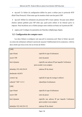 Mémoire de PFE : Étude et Mise en place d'une Solution VOIP Sécurisée
Page | 54
 rtp.conf: Ce fichier de configuration définit les ports à utiliser pour le protocole RTP
(Real-Time Protocol). Il faut noter que les numéros listés sont des ports UDP.
 sip.conf: Définit les utilisateurs du protocole SIP et leurs options. On peut aussi définir
d'autres options globales pour SIP telles que, quels ports utiliser et les timeout qu'on va
imposer. Nous focalisons sur ce fichier puisque notre solution est basée sur le protocole SIP.
 zapata.conf: Configure les paramètres de l'interface téléphonique Zapata.
3.2 Configuration des comptes users
Les deux fichiers à configurer sont sip.conf et extensions.conf. Dans le fichier sip.conf,
on créera des utilisateurs utilisant le protocole sip pour l’établissement de la connexion, voilà les
deux clients que nous avons crée au niveau du fichier :
[100]
type=friend (spécifie le type d’utilisateur)
secret=100 (mot de passé)
host=dynamic (spécifie une adresse IP par laquelle l’utilisateur
peut acceder à son compte)
defaultip=192.168.254.29 (adresse IP du client)
dtmfmode=rfc2833
context=sip (spécifie le type de routage à utiliser)
callerid=‖100‖<1111> (identifiant d’utilisateur)
[200]
type=friend (spécifie le type d’utilisateur)
secret=200 (mot de passe)
host=dynamic (spécifie une adresse IP par laquelle l’utilisateur
peut accéder à son compte)
defaultip=192.168.254.132 (adresse IP du client)
 