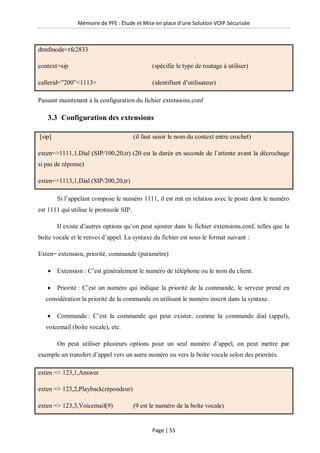 Mémoire de PFE : Étude et Mise en place d'une Solution VOIP Sécurisée
Page | 55
dtmfmode=rfc2833
context=sip (spécifie le type de routage à utiliser)
callerid=‖200‖<1113> (identifiant d’utilisateur)
Passant maintenant à la configuration du fichier extensions.conf
3.3 Configuration des extensions
[sip] (il faut saisir le nom du context entre crochet)
exten=>1111,1,Dial (SIP/100,20,tr) (20 est la durée en seconde de l’attente avant la décrochage
si pas de réponse)
exten=>1113,1,Dial (SIP/200,20,tr)
Si l’appelant compose le numéro 1111, il est mit en relation avec le poste dont le numéro
est 1111 qui utilise le protocole SIP.
Il existe d’autres options qu’on peut ajouter dans le fichier extensions.conf, telles que la
boîte vocale et le renvoi d’appel. La syntaxe du fichier est sous le format suivant :
Exten= extension, priorité, commande (paramètre)
 Extension : C’est généralement le numéro de téléphone ou le nom du client.
 Priorité : C’est un numéro qui indique la priorité de la commande, le serveur prend en
considération la priorité de la commande en utilisant le numéro inscrit dans la syntaxe.
 Commande : C’est la commande qui peut exister, comme la commande dial (appel),
voicemail (boîte vocale), etc.
On peut utiliser plusieurs options pour un seul numéro d’appel, on peut mettre par
exemple un transfert d’appel vers un autre numéro ou vers la boite vocale selon des priorités.
exten => 123,1,Answer
exten => 123,2,Playback(répondeur)
exten => 123,3,Voicemail(9) (9 est le numéro de la boîte vocale)
 