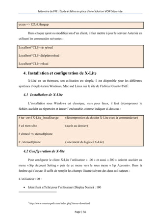 Mémoire de PFE : Étude et Mise en place d'une Solution VOIP Sécurisée
Page | 56
exten => 123,4,Hangup
Dans chaque ajout ou modification d’un client, il faut mettre à jour le serveur Asterisk en
utilisant les commandes suivantes :
Localhost*CLI> sip reload
Localhost*CLI> dialplan reload
Localhost*CLI> reload
4. Installation et configuration de X-Lite
X-Lite est un freeware, son utilisation est simple, il est disponible pour les différents
systèmes d’exploitation Windows, Mac and Linux sur le site de l’éditeur CounterPath1
.
4.1 Installation de X-Lite
L’installation sous Windows est classique, mais pour linux, il faut décompresser le
fichier, accéder au répertoire et lancer l’exécutable, comme indiquer ci-dessous :
# tar -zxvf X-Lite_Install.tar.gz (décompression du dossier X-Lite avec la commande tar)
# cd xten-xlite (accès au dossier)
# chmod +x xtensoftphone
# ./xtensoftphone (lancement du logiciel X-Lite)
4.2 Configuration de X-lite
Pour configurer le client X-Lite l’utilisateur « 100 » et aussi « 200 » doivent accéder au
menu « Sip Account Setting » puis de ce menu vers le sous menu « Sip Account». Dans la
fenêtre qui s’ouvre, il suffit de remplir les champs illustré suivant des deux utilisateurs :
L’utilisateur 100 :
 Identifiant affiché pour l’utilisateur (Display Name) : 100
1
http://www.counterpath.com/index.php?menu=download
 