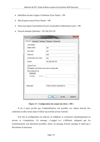 Mémoire de PFE : Étude et Mise en place d'une Solution VOIP Sécurisée
Page | 57
 Identifient servant a loguer l’utilisateur (User Name) : 100
 Mot de passe associé (User Name) : 100
 Nom sous lequel l’autorisation d’accès est possible (Authorization user) : 100
 Nom de domaine (Domain) : 192.168.254.129
Figure 11 : Configuration du compte du client « 100 »
Il est à noter qu’afin que l’authentification soit possible, ces valeurs doivent être
conformes à celles saisies dans le fichier sip.conf du serveur Asterisk.
Une fois la configuration est achevée, le softphone se connectera automatiquement au
serveur et s’enregistrera. Un message « Logged in » s’affichera, indiquant que les
communications sont désormais possibles. Sinon, un message d’erreur explique le motif qui a
fait échouer le processus.
 