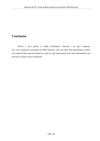Mémoire de PFE : Étude et Mise en place d'une Solution VOIP Sécurisée
Page | 58
Conclusion
Ouvert à tous, gratuit et simple d’utilisation. Asterisk a de quoi s’imposer.
Ces vrais concurrents sont plutôt les PBX Hardware. Qui sont chers mais performant et fiable.
Les solutions libres peuvent fournir les outils les plus performants et les mieux documentés sans
procurer un même service relationnel.
 