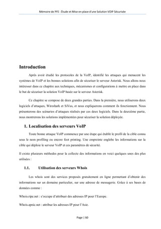 Mémoire de PFE : Étude et Mise en place d'une Solution VOIP Sécurisée
Page | 60
Introduction
Après avoir étudié les protocoles de la VoIP, identifié les attaques qui menacent les
systèmes de VoIP et les bonnes solutions afin de sécuriser le serveur Asterisk. Nous allons nous
intéresser dans ce chapitre aux techniques, mécanismes et configurations à mettre en place dans
le but de sécuriser la solution VoIP basée sur le serveur Asterisk.
Ce chapitre se compose de deux grandes parties. Dans la première, nous utiliserons deux
logiciels d’attaques, Wireshark et SiVus, et nous expliquerons comment ils fonctionnent. Nous
présenterons des scénarios d’attaques réalisés par ces deux logiciels. Dans la deuxième partie,
nous montrerons les solutions implémentées pour sécuriser la solution déployée.
1. Localisation des serveurs VoIP
Toute bonne attaque VoIP commence par une étape qui établit le profil de la cible connu
sous le nom profiling ou encore foot printing. Une empreinte englobe les informations sur la
cible qui déploie le serveur VoIP et ces paramètres de sécurité.
Il existe plusieurs méthodes pour la collecte des informations en voici quelques unes des plus
utilisées :
1.1. Utilisation des serveurs Whois
Les whois sont des services proposés gratuitement en ligne permettant d’obtenir des
informations sur un domaine particulier, sur une adresse de messagerie. Grâce à ses bases de
données comme :
Whois.ripe.net : s’occupe d’attribuer des adresses IP pour l’Europe.
Whois.apnic.net : attribue les adresses IP pour l’Asie.
 