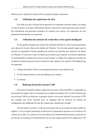 Mémoire de PFE : Étude et Mise en place d'une Solution VOIP Sécurisée
Page | 61
Whois.nic.mil : attribue les adresses IP des systèmes militaires américains.
1.2. Utilisation des aspirateurs de sites
Si la cible a un site, le pirate doit le parcourir à la recherche d’adresses emails, de compte
et mots de passes ou d’autres informations précises. Parcourir le code source peut aussi recenser
des informations qui pourraient permettre de remonter aux sources. Les aspirateurs de sites
permettent d’automatiser ces recherches
1.3. Utilisation des moteurs de recherches et des agents intelligents
Un des grands avantages des moteurs de recherches Internet est leurs énormes potentiels
pour découvrir les plus obscurs des détails sur l'Internet. L'un des plus grands risques pour la
sécurité est aujourd'hui l’énorme potentiel des moteurs de recherche pour découvrir les détails
sur l'Internet. Il existe une variété de façons qu’un hacker peut exploiter en utilisant simplement
les fonctionnalités avancées d'un service tel que Google. Le ciblage des catégories suivantes des
résultats de recherche peuvent souvent fournir de riches détails sur la solution VoIP déployée par
un organisme:
 Vendeur de produit VoIP, les communiqués de presse et des études de cas
 CV de l’administrateur ou liste de références des vendeurs
 Les forums
1.4. Balayage (Scan) des réseaux VoIP
Pour pouvoir identifier chaque composante du réseau, il faut déchiffrer et comprendre un
bon nombre de paquets afin de reconnaitre par exemple leur adresse IP et son ID. D’autant plus
qu’un réseau VoIP ne se limite pas à quelques clients et un serveur Asterisk. Les serveurs TFTP
par exemple sont d’une nécessité pour un attaquant afin de retrouver les fichiers de
configurations des téléphones IP pour leur usurper leurs identités par exemple.
Afin de scanner un réseau, l’outil nécessaire pour cela est un scanner de réseau (sniffer en
anglais). C’est un logiciel permettant de découvrir les équipements présents sur un réseau et les
services qu’il offre. Le scanner est souvent utilisé par les administrateurs réseau au cours de test
de sécurité. Son principe de fonctionnement est de tester chaque adresse IP et chaque port TCP
 