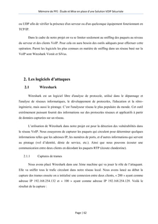 Mémoire de PFE : Étude et Mise en place d'une Solution VOIP Sécurisée
Page | 62
ou UDP afin de vérifier la présence d'un serveur ou d'un quelconque équipement fonctionnant en
TCP/IP.
Dans le cadre de notre projet on va se limiter seulement au sniffing des paquets au niveau
du serveur et des clients VoIP. Pour cela on aura besoin des outils adéquats pour effectuer cette
opération. Parmi les logiciels les plus connues en matière de sniffing dans un réseau basé sur la
VoIP sont Wireshark Vomit et SiVus.
2. Les logiciels d’attaques
2.1 Wireshark
Wireshark est un logiciel libre d'analyse de protocole, utilisé dans le dépannage et
l'analyse de réseaux informatiques, le développement de protocoles, l'éducation et la rétro-
ingénierie, mais aussi le piratage. C’est l'analyseur réseau le plus populaire du monde. Cet outil
extrêmement puissant fournit des informations sur des protocoles réseaux et applicatifs à partir
de données capturées sur un réseau.
L’utilisation de Wireshark dans notre projet est pour la détection des vulnérabilités dans
le réseau VoIP. Nous essayerons de capturer les paquets qui circulent pour déterminer quelques
informations telles que les adresses IP, les numéros de ports, et d’autres informations qui servent
au piratage (vol d’identité, dénie de service, etc.). Ainsi que nous pouvons écouter une
communication entre deux clients en décodant les paquets RTP (écoute clandestine).
2.1.1 Captures de trames
Nous avons placé Wireshark dans une 3éme machine qui va jouer le rôle de l’attaquant.
Elle va sniffer tous le trafic circulant dans notre réseau local. Nous avons lancé au début la
capture des trames ensuite on a initialisé une connexion entre deux clients, « 200 » ayant comme
adresse IP 192.168.254.132 et « 100 » ayant comme adresse IP 192.168.254.129. Voilà le
résultat de la capture :
 