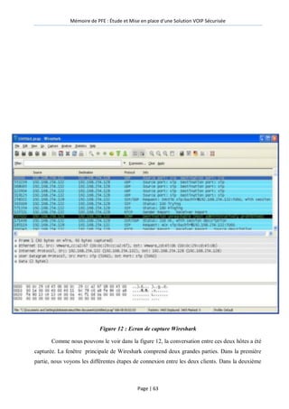 Mémoire de PFE : Étude et Mise en place d'une Solution VOIP Sécurisée
Page | 63
Figure 12 : Ecran de capture Wireshark
Comme nous pouvons le voir dans la figure 12, la conversation entre ces deux hôtes a été
capturée. La fenêtre principale de Wireshark comprend deux grandes parties. Dans la première
partie, nous voyons les différentes étapes de connexion entre les deux clients. Dans la deuxième
 