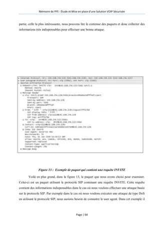 Mémoire de PFE : Étude et Mise en place d'une Solution VOIP Sécurisée
Page | 64
partie, celle la plus intéressante, nous pouvons lire le contenue des paquets et donc collecter des
informations très indispensables pour effectuer une bonne attaque.
Figure 13 : Exemple de paquet qui contient une requête INVITE
Voilà en plus grand, dans la figure 13, le paquet que nous avons choisi pour examiner.
Celui-ci est un paquet utilisant le protocole SIP contenant une requête INVITE. Cette requête
contient des informations indispensables dans le cas où nous voulons effectuer une attaque basée
sur le protocole SIP. Par exemple dans le cas où nous voulons exécuter une attaque de type DoS
en utilisant le protocole SIP, nous aurions besoin de connaitre le user agent. Dans cet exemple il
 