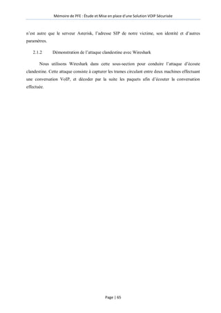 Mémoire de PFE : Étude et Mise en place d'une Solution VOIP Sécurisée
Page | 65
n’est autre que le serveur Asterisk, l’adresse SIP de notre victime, son identité et d’autres
paramètres.
2.1.2 Démonstration de l’attaque clandestine avec Wireshark
Nous utilisons Wireshark dans cette sous-section pour conduire l’attaque d’écoute
clandestine. Cette attaque consiste à capturer les trames circulant entre deux machines effectuant
une conversation VoIP, et décoder par la suite les paquets afin d’écouter la conversation
effectuée.
 