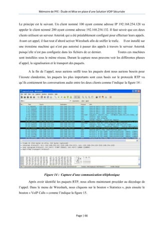 Mémoire de PFE : Étude et Mise en place d'une Solution VOIP Sécurisée
Page | 66
Le principe est le suivant. Un client nommé 100 ayant comme adresse IP 192.168.254.128 va
appeler le client nommé 200 ayant comme adresse 192.168.254.132. Il faut savoir que ces deux
clients utilisent un serveur Asterisk qui a été préalablement configuré pour effectuer leurs appels.
Avant cet appel, il faut tout d’abord activer Wireshark afin de sniffer le trafic. Il est installé sur
une troisième machine qui n’est pas autorisé à passer des appels à travers le serveur Asterisk
puisqu’elle n’est pas configurée dans les fichiers de ce dernier. Toutes ces machines
sont installées sous le même réseau. Durant la capture nous pouvons voir les différentes phases
d’appel, la signalisation et le transport des paquets.
A la fin de l’appel, nous aurions sniffé tous les paquets dont nous aurions besoin pour
l’écoute clandestine, les paquets les plus importants sont ceux basés sur le protocole RTP vu
qu’ils contiennent les conversations audio entre les deux clients comme l’indique la figure 14 :
Figure 14 : Capture d’une communication téléphonique
Après avoir identifié les paquets RTP, nous allons maintenant procéder au décodage de
l’appel. Dans le menu de Wireshark, nous cliquons sur le bouton « Statistics », puis ensuite le
bouton « VoIP Calls » comme l’indique la figure 15.
 