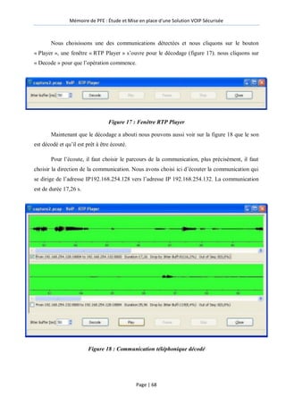 Mémoire de PFE : Étude et Mise en place d'une Solution VOIP Sécurisée
Page | 68
Nous choisissons une des communications détectées et nous cliquons sur le bouton
« Player », une fenêtre « RTP Player » s’ouvre pour le décodage (figure 17). nous cliquons sur
« Decode » pour que l’opération commence.
Figure 17 : Fenêtre RTP Player
Maintenant que le décodage a abouti nous pouvons aussi voir sur la figure 18 que le son
est décodé et qu’il est prêt à être écouté.
Pour l’écoute, il faut choisir le parcours de la communication, plus précisément, il faut
choisir la direction de la communication. Nous avons choisi ici d’écouter la communication qui
se dirige de l’adresse IP192.168.254.128 vers l’adresse IP 192.168.254.132. La communication
est de durée 17,26 s.
Figure 18 : Communication téléphonique décodé
 