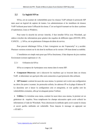 Mémoire de PFE : Étude et Mise en place d'une Solution VOIP Sécurisée
Page | 69
2.2 Le logiciel SiVus
SiVus, est un scanner de vulnérabilités pour les réseaux VoIP utilisant le protocole SIP
mais aussi un logiciel de capture de trames. Les administrateurs et les installeurs de réseaux
VoIP l’utilisent pour tester l’efficacité du réseau. C’est un logiciel tournant sur les deux systèmes
d’exploitation, Linux et Windows.
Pour tester la sécurité du serveur Asterisk, il faut installer SiVus avec Wireshark, qui
aidera à récolter des informations pour générer des requêtes de différents types (INVITE, BYE,
CANCEL…). SiVus, est un générateur d’attaques de dénie de service.
Pour pouvoir télécharger SiVus, il faut s’enregistrer au site Vopsecurity2
et y accéder.
Plusieurs versions existent sur le site dont la meilleure est la version 1.09 étant donné sa stabilité.
L’installation est simple mais pour que SiVus fonctionne, il faut disposer du java runtime
Enviroment (version supérieure à 1.4).
2.2.1 Utilisation de SiVus
SiVus se compose de 4 principaux sous menus dans le menu SIP:
 Component Discovery: sert à découvrir les machines qui se trouvent dans un réseau
VoIP, et déterminer sur quel port elles sont connectées et quel protocole elles utilisent.
 SIP Scanner: contient lui aussi des sous menus. Le premier sert à créer une configuration
au choix (les ports à scanner, les protocoles utilisés, les adresses IP ou la plage d’adresse IP.
Le deuxième sert à lancer la configuration crée et enregistrée, et voir quelles sont les
vulnérabilités existantes, afin qu’un attaquant puisse l’utiliser.
 Utilities: Ce troisième sous menu, contient lui aussi deux sous menus, le premier est un
générateur de requêtes. Nous remplissons les champs nécessaires après avoir collecté les
informations à l’aide de Wireshark. Nous choisissons la méthode après avoir scanné le réseau
et savoir quelles méthodes est vulnérable. Nous lançons le message en appuyant sur
« START »
2
www.vopsecurity.org, portail sur la sécurité
 
