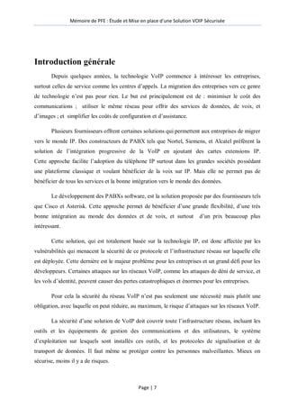 Mémoire de PFE : Étude et Mise en place d'une Solution VOIP Sécurisée
Page | 7
Introduction générale
Depuis quelques années, la technologie VoIP commence à intéresser les entreprises,
surtout celles de service comme les centres d’appels. La migration des entreprises vers ce genre
de technologie n’est pas pour rien. Le but est principalement est de : minimiser le coût des
communications ; utiliser le même réseau pour offrir des services de données, de voix, et
d’images ; et simplifier les coûts de configuration et d’assistance.
Plusieurs fournisseurs offrent certaines solutions qui permettent aux entreprises de migrer
vers le monde IP. Des constructeurs de PABX tels que Nortel, Siemens, et Alcatel préfèrent la
solution de l’intégration progressive de la VoIP en ajoutant des cartes extensions IP.
Cette approche facilite l’adoption du téléphone IP surtout dans les grandes sociétés possédant
une plateforme classique et voulant bénéficier de la voix sur IP. Mais elle ne permet pas de
bénéficier de tous les services et la bonne intégration vers le monde des données.
Le développement des PABXs software, est la solution proposée par des fournisseurs tels
que Cisco et Asterisk. Cette approche permet de bénéficier d’une grande flexibilité, d’une très
bonne intégration au monde des données et de voix, et surtout d’un prix beaucoup plus
intéressant.
Cette solution, qui est totalement basée sur la technologie IP, est donc affectée par les
vulnérabilités qui menacent la sécurité de ce protocole et l’infrastructure réseau sur laquelle elle
est déployée. Cette dernière est le majeur problème pour les entreprises et un grand défi pour les
développeurs. Certaines attaques sur les réseaux VoIP, comme les attaques de déni de service, et
les vols d’identité, peuvent causer des pertes catastrophiques et énormes pour les entreprises.
Pour cela la sécurité du réseau VoIP n’est pas seulement une nécessité mais plutôt une
obligation, avec laquelle on peut réduire, au maximum, le risque d’attaques sur les réseaux VoIP.
La sécurité d’une solution de VoIP doit couvrir toute l’infrastructure réseau, incluant les
outils et les équipements de gestion des communications et des utilisateurs, le système
d’exploitation sur lesquels sont installés ces outils, et les protocoles de signalisation et de
transport de données. Il faut même se protéger contre les personnes malveillantes. Mieux on
sécurise, moins il y a de risques.
 