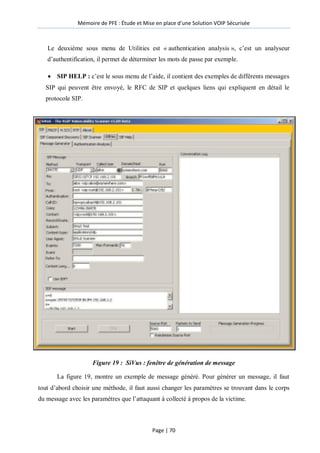 Mémoire de PFE : Étude et Mise en place d'une Solution VOIP Sécurisée
Page | 70
Le deuxième sous menu de Utilities est « authentication analysis », c’est un analyseur
d’authentification, il permet de déterminer les mots de passe par exemple.
 SIP HELP : c’est le sous menu de l’aide, il contient des exemples de différents messages
SIP qui peuvent être envoyé, le RFC de SIP et quelques liens qui expliquent en détail le
protocole SIP.
Figure 19 : SiVus : fenêtre de génération de message
La figure 19, montre un exemple de message généré. Pour générer un message, il faut
tout d’abord choisir une méthode, il faut aussi changer les paramètres se trouvant dans le corps
du message avec les paramètres que l’attaquant à collecté à propos de la victime.
 