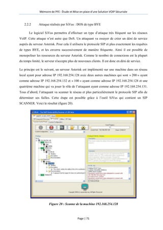 Mémoire de PFE : Étude et Mise en place d'une Solution VOIP Sécurisée
Page | 71
2.2.2 Attaque réalisée par SiVus : DOS de type BYE
Le logiciel SiVus permettra d’effectuer un type d’attaque très fréquent sur les réseaux
VoIP. Cette attaque n’est autre que DoS. Un attaquant va essayer de créer un déni de service
auprès du serveur Asterisk. Pour cela il utilisera le protocole SIP et plus exactement les requêtes
de types BYE, et les enverra successivement de manière fréquente. Ainsi il est possible de
monopoliser les ressources du serveur Asterisk. Comme le nombre de connexions est la plupart
du temps limité, le serveur n'accepte plus de nouveaux clients. Il est donc en déni de service.
Le principe est le suivant, un serveur Asterisk est implémenté sur une machine dans un réseau
local ayant pour adresse IP 192.168.254.128 avec deux autres machines qui sont « 200 » ayant
comme adresse IP 192.168.254.132 et « 100 » ayant comme adresse IP 192.168.254.128 et une
quatrième machine qui va jouer le rôle de l’attaquant ayant comme adresse IP 192.168.254.131.
Tous d’abord, l’attaquant va scanner le réseau et plus particulièrement le protocole SIP afin de
déterminer ses failles. Cette étape est possible grâce à l’outil SiVus qui contient un SIP
SCANNER. Voici le résultat (figure 20).
Figure 20 : Scanne de la machine 192.168.254.128
 