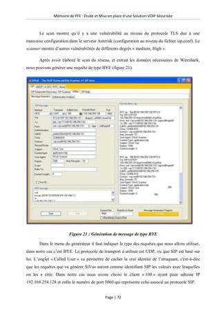 Mémoire de PFE : Étude et Mise en place d'une Solution VOIP Sécurisée
Page | 72
Le scan montre qu’il y a une vulnérabilité au niveau du protocole TLS due à une
mauvaise configuration dans le serveur Asterisk (configuration au niveau du fichier sip.conf). Le
scanner montre d’autres vulnérabilités de différents degrés « medium, High ».
Après avoir élaboré le scan du réseau, et extrait les données nécessaires de Wireshark,
nous pouvons générer une requête de type BYE (figure 21).
Figure 21 : Génération de message de type BYE
Dans le menu du générateur il faut indiquer le type des requêtes que nous allons utiliser,
dans notre cas c’est BYE. Le protocole de transport à utiliser est UDP, vu que SIP est basé sur
lui. L’onglet « Called User » va permettre de cacher la vrai identité de l’attaquant, c'est-à-dire
que les requêtes que va générer SiVus auront comme identifiant SIP les valeurs avec lesquelles
on les a crée. Dans notre cas nous avons choisi le client « 100 » ayant pour adresse IP
192.168.254.128 et enfin le numéro de port 5060 qui représente celui associé au protocole SIP.
 