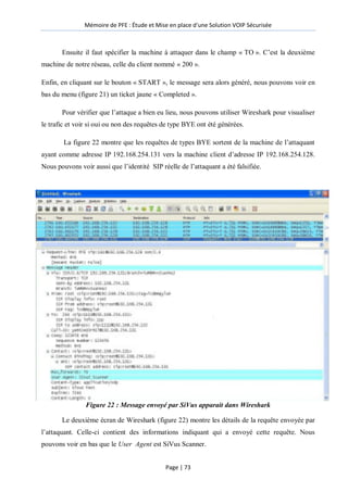 Mémoire de PFE : Étude et Mise en place d'une Solution VOIP Sécurisée
Page | 73
Ensuite il faut spécifier la machine à attaquer dans le champ « TO ». C’est la deuxième
machine de notre réseau, celle du client nommé « 200 ».
Enfin, en cliquant sur le bouton « START », le message sera alors généré, nous pouvons voir en
bas du menu (figure 21) un ticket jaune « Completed ».
Pour vérifier que l’attaque a bien eu lieu, nous pouvons utiliser Wireshark pour visualiser
le trafic et voir si oui ou non des requêtes de type BYE ont été générées.
La figure 22 montre que les requêtes de types BYE sortent de la machine de l’attaquant
ayant comme adresse IP 192.168.254.131 vers la machine client d’adresse IP 192.168.254.128.
Nous pouvons voir aussi que l’identité SIP réelle de l’attaquant a été falsifiée.
Figure 22 : Message envoyé par SiVus apparait dans Wireshark
Le deuxième écran de Wireshark (figure 22) montre les détails de la requête envoyée par
l’attaquant. Celle-ci contient des informations indiquant qui a envoyé cette requête. Nous
pouvons voir en bas que le User Agent est SiVus Scanner.
 