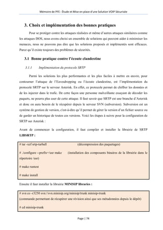 Mémoire de PFE : Étude et Mise en place d'une Solution VOIP Sécurisée
Page | 74
3. Choix et implémentation des bonnes pratiques
Pour se protéger contre les attaques réalisées et même d’autres attaques similaires comme
les attaques DOS, nous avons choisi un ensemble de solutions qui peuvent aider à minimiser les
menaces, nous ne pouvons pas dire que les solutions proposés et implémentés sont efficaces.
Parce qu’il existe toujours des problèmes de sécurités.
3.1 Bonne pratique contre l’écoute clandestine
3.1.1 Implémentation du protocole SRTP
Parmi les solutions les plus performantes et les plus faciles à mettre en œuvre, pour
contourner l’attaque de l’Eavesdropping ou l’écoute clandestine, est l’implémentation du
protocole SRTP sur le serveur Asterisk. En effet, ce protocole permet de chiffrer les données et
de les injecter dans le trafic. De cette façon une personne malveillante essayant de décoder les
paquets, ne pourra plus user de cette attaque. Il faut savoir que SRTP est une branche d’Asterisk
et donc on aura besoin de le récupérer depuis le serveur SVN (subversion). Subversion est un
système de gestion de version, c'est-à-dire qu’il permet de gérer la version d’un fichier source ou
de garder un historique de toutes ces versions. Voici les étapes à suivre pour la configuration de
SRTP sur Asterisk :
Avant de commencer la configuration, il faut compiler et installer la librairie de SRTP
LIBSRTP :
# tar -xzf srtp-tarball (décompression des paquetages)
# ./configure --prefix=/usr make (installation des composants binaires de la librairie dans le
répertoire /usr)
# make runtest
# make install
Ensuite il faut installer la librairie MINISIP libraries :
# svn co -r3250 svn://svn.minisip.org/minisip/trunk minisip-trunk
(commande permettant de récupérer une révision ainsi que ses métadonnées depuis le dépôt)
# cd minisip-trunk
 