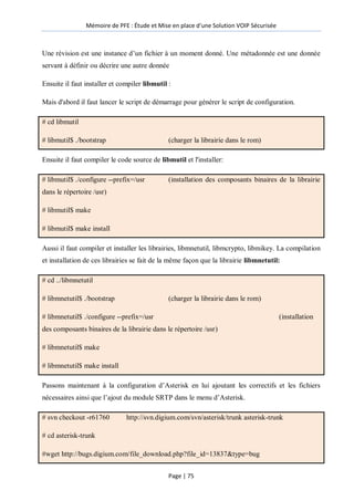 Mémoire de PFE : Étude et Mise en place d'une Solution VOIP Sécurisée
Page | 75
Une révision est une instance d’un fichier à un moment donné. Une métadonnée est une donnée
servant à définir ou décrire une autre donnée
Ensuite il faut installer et compiler libmutil :
Mais d'abord il faut lancer le script de démarrage pour générer le script de configuration.
# cd libmutil
# libmutil$ ./bootstrap (charger la librairie dans le rom)
Ensuite il faut compiler le code source de libmutil et l'installer:
# libmutil$ ./configure --prefix=/usr (installation des composants binaires de la librairie
dans le répertoire /usr)
# libmutil$ make
# libmutil$ make install
Aussi il faut compiler et installer les librairies, libmnetutil, libmcrypto, libmikey. La compilation
et installation de ces librairies se fait de la même façon que la librairie libmnetutil:
# cd ../libmnetutil
# libmnetutil$ ./bootstrap (charger la librairie dans le rom)
# libmnetutil$ ./configure --prefix=/usr (installation
des composants binaires de la librairie dans le répertoire /usr)
# libmnetutil$ make
# libmnetutil$ make install
Passons maintenant à la configuration d’Asterisk en lui ajoutant les correctifs et les fichiers
nécessaires ainsi que l’ajout du module SRTP dans le menu d’Asterisk.
# svn checkout -r61760 http://svn.digium.com/svn/asterisk/trunk asterisk-trunk
# cd asterisk-trunk
#wget http://bugs.digium.com/file_download.php?file_id=13837&type=bug
 