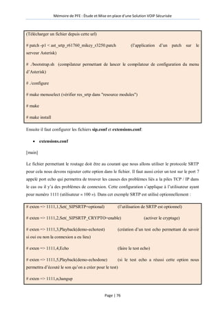 Mémoire de PFE : Étude et Mise en place d'une Solution VOIP Sécurisée
Page | 76
(Télécharger un fichier depuis cette url)
# patch -p1 < ast_srtp_r61760_mikey_r3250.patch (l’application d’un patch sur le
serveur Asterisk)
# ./bootstrap.sh (compilateur permettant de lancer le compilateur de configuration du menu
d’Asterisk)
# ./configure
# make menuselect (vérifier res_srtp dans "resource modules")
# make
# make install
Ensuite il faut configurer les fichiers sip.conf et extensions.conf:
 extensions.conf
[main]
Le fichier permettant le routage doit être au courant que nous allons utiliser le protocole SRTP
pour cela nous devons rajouter cette option dans le fichier. Il faut aussi créer un test sur le port 7
appelé port echo qui permettra de trouver les causes des problèmes liés a la piles TCP / IP dans
le cas ou il y’a des problèmes de connexion. Cette configuration s’applique à l’utilisateur ayant
pour numéro 1111 (utilisateur « 100 »). Dans cet exemple SRTP est utilisé optionnellement :
# exten => 1111,1,Set(_SIPSRTP=optional) (l’utilisation de SRTP est optionnel)
# exten => 1111,2,Set(_SIPSRTP_CRYPTO=enable) (activer le cryptage)
# exten => 1111,3,Playback(demo-echotest) (création d’un test echo permettant de savoir
si oui ou non la connexion a eu lieu)
# exten => 1111,4,Echo (faire le test echo)
# exten => 1111,5,Playback(demo-echodone) (si le test echo a réussi cette option nous
permettra d’écouté le son qu’on a créer pour le test)
# exten => 1111,n,hangup
 