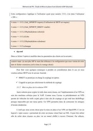 Mémoire de PFE : Étude et Mise en place d'une Solution VOIP Sécurisée
Page | 77
Cette configuration s’applique à l’utilisateur ayant pour numéro 1113, c’est donc l’utilisateur
« 200 » :
# exten => 1113,1,Set(_SIPSRTP=require) (l’utilisation de SRTP est requise)
# exten => 1113,2,Set(_SIPSRTP_MIKEY=enable)
# exten => 1113,3,Playback(demo-echotest)
# exten => 1113,4,Echo
# exten => 1113,5,Playback(demo-echodone)
# exten => 1113,n,hangup
 sip.conf
Dans ce fichier l’option à modifier dans les paramètres des clients est la suivante :
context=main (et non plus SIP le main fait référence à la configuration que nous venons de créer
dans le fichier extensions.conf et donc le routage choisi)
Pour finir voici quelques remarques à prendre en considération dans le cas où nous
voulons utiliser SRTP avec le serveur Asterisk :
 MIKEY ne prend pas en charge le cryptage en option.
 L'appelé ne peut pas sélectionner la méthode de cryptage
3.1.2 Mise en place de la solution VPN
Autre solution pour crypter le trafic dans notre réseau, est l’implémentation d’un VPN au
sein des machines utilisées pour la VoIP. Comme nous l’avons vu précédemment un VPN
permet de véhiculer du trafic crypté grâce à des clés de cryptage ce qui rend leur déchiffrage
presque impossible par une tierce partie. Un VPN permettra donc de contourner les attaques
d’écoute clandestine.
L’outil que nous avons choisi pour la mise en place d’un VPN est OpenVPN. C’est un
logiciel « open source » permettant de créer un réseau virtuel basé sur SSL. Il peut être utilisé
afin de relier deux réseaux ou plus via un tunnel chiffré à travers l’Internet. Par ailleurs,
 