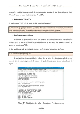 Mémoire de PFE : Étude et Mise en place d'une Solution VOIP Sécurisée
Page | 78
OpenVPN n’utilise pas de protocole de communication standard. Il faut donc utiliser un client
OpenVPN pour se connecter à un serveur OpenVPN.
 Installation d’OpenVPN
L’installation d’OpenVPN se fait grâce à la commande suivante :
# yum install –y openvpn (l’option –y permet d’accepter l’installation directement, l’installation
avec yum nous permet d’installer les dépendances du logiciel automatiquement)
 Générations des certificats
Maintenant et après l’installation, il faut créer les certificats et les clés qui vont permettre
aux clients et au serveur de s'authentifier mutuellement de telle sorte que personne d'autres ne
puisse se connecter au VPN.
Il faut se diriger vers le répertoire où se trouve les fichiers que nous allons configurer
# cd /usr/share/openvpn/easy-rsa/
Première chose, il faut modifier les valeurs des variables d'environnement afin de ne pas
avoir à répéter les renseignements à fournir à la génération des clés comme indiqué dans la
figure 23 :
Figure 23 : Modification des valeurs des variables d’environnements
 