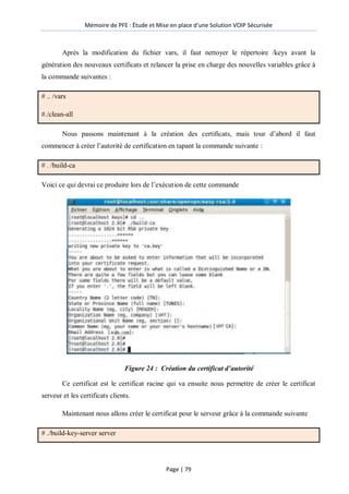 Mémoire de PFE : Étude et Mise en place d'une Solution VOIP Sécurisée
Page | 79
Après la modification du fichier vars, il faut nettoyer le répertoire /keys avant la
génération des nouveaux certificats et relancer la prise en charge des nouvelles variables grâce à
la commande suivantes :
# .. /vars
#./clean-all
Nous passons maintenant à la création des certificats, mais tour d’abord il faut
commencer à créer l’autorité de certification en tapant la commande suivante :
# . /build-ca
Voici ce qui devrai ce produire lors de l’exécution de cette commande
Figure 24 : Création du certificat d’autorité
Ce certificat est le certificat racine qui va ensuite nous permettre de créer le certificat
serveur et les certificats clients.
Maintenant nous allons créer le certificat pour le serveur grâce à la commande suivante
# ./build-key-server server
 