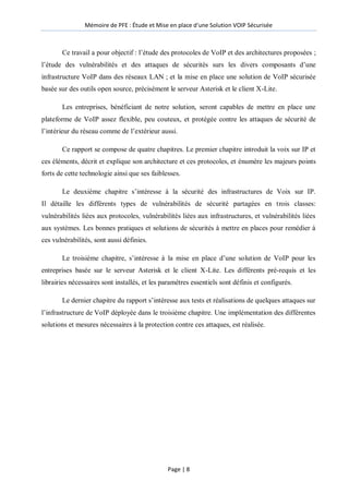 Mémoire de PFE : Étude et Mise en place d'une Solution VOIP Sécurisée
Page | 8
Ce travail a pour objectif : l’étude des protocoles de VoIP et des architectures proposées ;
l’étude des vulnérabilités et des attaques de sécurités surs les divers composants d’une
infrastructure VoIP dans des réseaux LAN ; et la mise en place une solution de VoIP sécurisée
basée sur des outils open source, précisément le serveur Asterisk et le client X-Lite.
Les entreprises, bénéficiant de notre solution, seront capables de mettre en place une
plateforme de VoIP assez flexible, peu couteux, et protégée contre les attaques de sécurité de
l’intérieur du réseau comme de l’extérieur aussi.
Ce rapport se compose de quatre chapitres. Le premier chapitre introduit la voix sur IP et
ces éléments, décrit et explique son architecture et ces protocoles, et énumère les majeurs points
forts de cette technologie ainsi que ses faiblesses.
Le deuxième chapitre s’intéresse à la sécurité des infrastructures de Voix sur IP.
Il détaille les différents types de vulnérabilités de sécurité partagées en trois classes:
vulnérabilités liées aux protocoles, vulnérabilités liées aux infrastructures, et vulnérabilités liées
aux systèmes. Les bonnes pratiques et solutions de sécurités à mettre en places pour remédier à
ces vulnérabilités, sont aussi définies.
Le troisième chapitre, s’intéresse à la mise en place d’une solution de VoIP pour les
entreprises basée sur le serveur Asterisk et le client X-Lite. Les différents pré-requis et les
librairies nécessaires sont installés, et les paramètres essentiels sont définis et configurés.
Le dernier chapitre du rapport s’intéresse aux tests et réalisations de quelques attaques sur
l’infrastructure de VoIP déployée dans le troisième chapitre. Une implémentation des différentes
solutions et mesures nécessaires à la protection contre ces attaques, est réalisée.
 