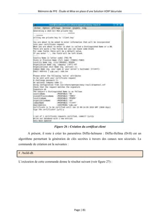 Mémoire de PFE : Étude et Mise en place d'une Solution VOIP Sécurisée
Page | 81
Figure 26 : Création du certificat client
A présent, il reste à créer les paramètres Diffie-helmann : Diffie-Hellma (D-H) est un
algorithme permettant la génération de clés secrètes à travers des canaux non sécurisés. La
commande de création est la suivantes :
# ./build-dh
L’exécution de cette commande donne le résultat suivant (voir figure 27) :
 