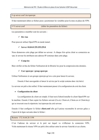 Mémoire de PFE : Étude et Mise en place d'une Solution VOIP Sécurisée
Page | 83
# cp server.conf /etc/openvpn
Il faut maintenant éditer ce fichier pour y positionner les variables pour la mise en place du VPN.
# Vi server.conf (éditer les paramètres du fichier)
Les paramètres à modifier sont les suivants :
 Dev tun
Pour pouvoir utiliser OpenVPN en mode tunnel.
 Server 10.8.0.0 255.255.255.0
Nous donnerons cette plage par défaut au serveur. A chaque fois qu'un client se connectera au
vpn, le serveur lui attribuera une adresse IP contenue dans cette plage.
 Comp-lzo
Bien vérifier en bas du fichier l'utilisation de la librairie lzo pour la compression des données.
 User openvpn / group openvpn
Utiliser l'utilisateur et son groupe openvpn qu’on a crée pour lancer le serveur.
Ensuite il faut sauvegarder et lancer le service par le script contenu dans /etc/init.d.
Le serveur est prêt a être utilisé. Il faut maintenant passer à la configuration du coté du client.
 Configuration du client
La configuration du client est simple. Il faut tout d’abord installer le client OpenVPN sur
la machine. Ensuite il faut copier les fichiers suivant (Ca.crt, Client.crt, Client.csr et Client.key)
qui se trouvent sous le répertoire /etc/openvpn du coté serveur.
Ensuite il faut configurer le fichier client.conf afin qu’il puisse reconnaître le serveur grâce a
l’ajout de la ligne suivante dans le fichier :
Remote 172.16.64.26 1194
C’est l’adresse du serveur et le port sur lequel va s’effectuer la connexion VPN.
Voila maintenant le réseau VPN est prêt à être utiliser entre le serveur Asterisk et ces clients.
 