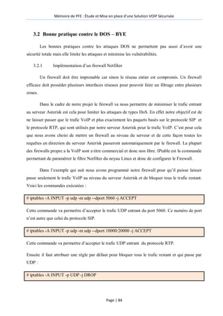 Mémoire de PFE : Étude et Mise en place d'une Solution VOIP Sécurisée
Page | 84
3.2 Bonne pratique contre le DOS – BYE
Les bonnes pratiques contre les attaques DOS ne permettent pas aussi d’avoir une
sécurité totale mais elle limite les attaques et minimise les vulnérabilités.
3.2.1 Implémentation d’un firewall Netfilter
Un firewall doit être imprenable car sinon le réseau entier est compromis. Un firewall
efficace doit posséder plusieurs interfaces réseaux pour pouvoir faire un filtrage entre plusieurs
zones.
Dans le cadre de notre projet le firewall va nous permettre de minimiser le trafic entrant
au serveur Asterisk est cela pour limiter les attaques de types DoS. En effet notre objectif est de
ne laisser passer que le trafic VoIP et plus exactement les paquets basés sur le protocole SIP et
le protocole RTP, qui sont utilisés par notre serveur Asterisk pour le trafic VoIP. C’est pour cela
que nous avons choisi de mettre un firewall au niveau du serveur et de cette façon toutes les
requêtes en direction du serveur Asterisk passeront automatiquement par le firewall. La plupart
des firewalls propre a la VoIP sont a titre commercial et donc non libre. IPtable est la commande
permettant de paramétrer le filtre Netfilter du noyau Linux et donc de configurer le Firewall.
Dans l’exemple qui suit nous avons programmé notre firewall pour qu’il puisse laisser
passe seulement le trafic VoIP au niveau du serveur Asterisk et de bloquer tous le trafic restant.
Voici les commandes exécutées :
# iptables -A INPUT -p udp -m udp --dport 5060 -j ACCEPT
Cette commande va permettre d’accepter le trafic UDP entrant du port 5060. Ce numéro de port
n’est autre que celui du protocole SIP.
# iptables -A INPUT -p udp -m udp --dport 10000:20000 -j ACCEPT
Cette commande va permettre d’accepter le trafic UDP entrant du protocole RTP.
Ensuite il faut attribuer une règle par défaut pour bloquer tous le trafic restant et qui passe par
UDP :
# iptables -A INPUT -p UDP -j DROP
 